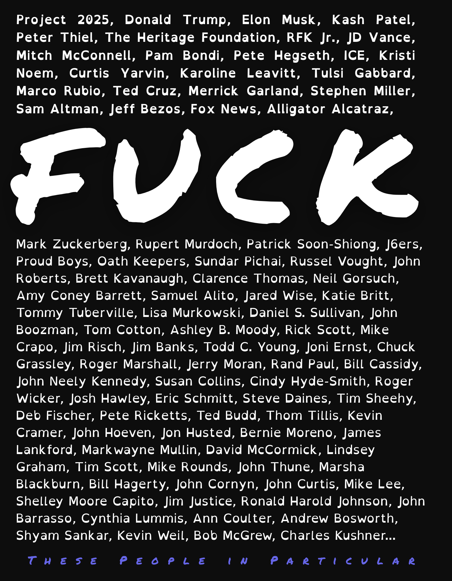 Le mot F entouré de cette liste des noms: Donald Trump, Elon Musk, Kash Patel, Peter Thiel, The Heritage Foundation, RFK Jr., JD Vance, Mitch McConnell, Pam Bondi Pete Hegseth, ICE, Kristi Noem, Charles Kushner, Curtis Yarvin, Karoline Leavitt, Tulsi Gabbard, Marco Rubio, Ted Cruz, Merrick Garland, Stephen Miller, Sam Altman, Jeff Bezos, Mark Zuckerberg, Rupert Murdoch, Fox News, Patrick Soon-Shiong, J6ers, Proud Boys, Oath Keepers, Sundar Pichai, Russel Vought, John Roberts, Brett Kavanaugh, Clarence Thomas, Neil Gorsuch, Amy Coney Barrett, Samuel Alito, Jared Wise, Katie Britt, Tommy Tuberville, Lisa Murkowski, Daniel S. Sullivan, John Boozman, Tom Cotton, Ashley B. Moody, Rick Scott, Mike Crapo, Jim Risch, Jim Banks, Todd C. Young, Joni Ernst, Chuck Grassley, Roger Marshall, Jerry Moran, Rand Paul, Bill Cassidy, John Neely Kennedy, Susan Collins, Cindy Hyde-Smith, Roger Wicker, Josh Hawley, Eric Schmitt, Steve Daines, Tim Sheehy, Deb Fischer, Pete Ricketts, Ted Budd, Thom Tillis, Kevin Cramer, John Hoeven, Jon Husted, Bernie Moreno, James Lankford, Markwayne Mullin, David McCormick, Lindsey Graham, Tim Scott, Mike Rounds, John Thune, Marsha Blackburn, Bill Hagerty, John Cornyn, John Curtis, Mike Lee, Shelley Moore Capito, Jim Justice, Ronald Harold Johnson, John Barrasso, Cynthia Lummis, Ann Coulter, Andrew Bosworth, Shyam Sankar, Kevin Weil, Bob McGrew Ces personnes sont les principaux acteurs de la chute de la démocratie américaine. Texte est écrit en opendyslexie pour favoriser la lectures pour tous les neurotypes